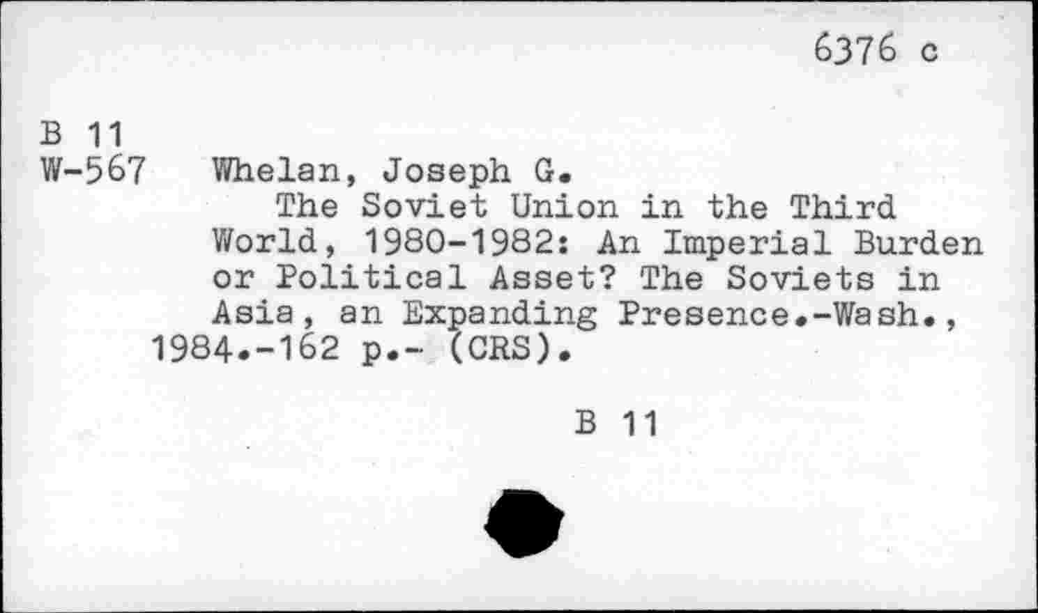 ﻿6376 c
B 11
W-567 Whelan, Joseph G.
The Soviet Union in the Third World, 1980-1982: An Imperial Burden or Political Asset? The Soviets in Asia, an Expanding Presence.-Wash., 1984.-162 p.- (CRS).
B 11